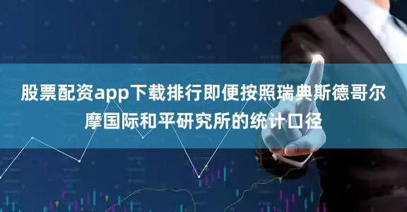 股票配资app下载排行即便按照瑞典斯德哥尔摩国际和平研究所的统计口径