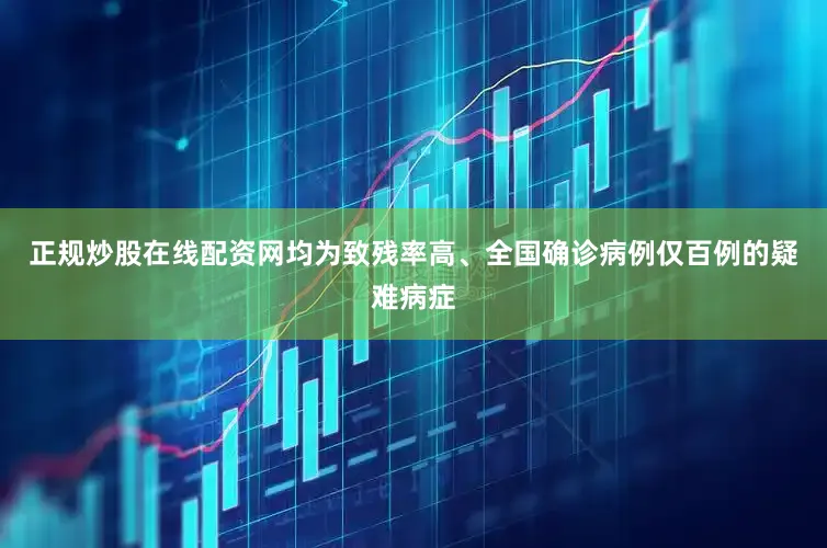 正规炒股在线配资网均为致残率高、全国确诊病例仅百例的疑难病症